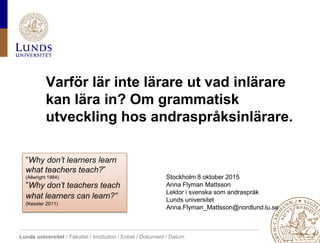 Lunds universitet / Fakultet / Institution / Enhet / Dokument / Datum
Varför lär inte lärare ut vad inlärare
kan lära in? Om grammatisk
utveckling hos andraspråksinlärare.
Stockholm 8 oktober 2015
Anna Flyman Mattsson
Lektor i svenska som andraspråk
Lunds universitet
Anna.Flyman_Mattsson@nordlund.lu.se
”Why don’t learners learn
what teachers teach?”
(Allwright 1984)
”Why don’t teachers teach
what learners can learn?”
(Kessler 2011)
 