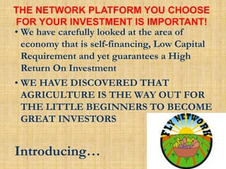 • We have carefully looked at the area of
economy that is self-financing, Low Capital
Requirement and yet guarantees a High
Return On Investment
• WE HAVE DISCOVERED THAT
AGRICULTURE IS THE WAY OUT FOR
THE LITTLE BEGINNERS TO BECOME
GREAT INVESTORS
Introducing…
THE NETWORK PLATFORM YOU CHOOSE
FOR YOUR INVESTMENT IS IMPORTANT!
 