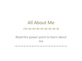 All About Me 
-=-=-=-=-=-=-=-=-= 
Read this power point to learn about 
me 
-=-=-=-=-=-=-=-=-=-=-=-=-=-=-=-=-=-=-=- 
 