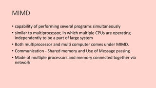 MIMD
• capability of performing several programs simultaneously
• similar to multiprocessor, in which multiple CPUs are operating
independently to be a part of large system
• Both multiprocessor and multi computer comes under MIMD.
• Communication - Shared memory and Use of Message passing
• Made of multiple processors and memory connected together via
network
 