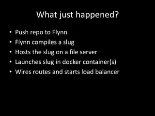 What just happened?
• Push repo to Flynn
• Flynn compiles a slug
• Hosts the slug on a file server
• Launches slug in docker container(s)
• Wires routes and starts load balancer
 