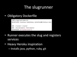 The slugrunner
• Obligatory Dockerfile
• Runner executes the slug and registers
services
• Heavy Heroku inspiration
– Installs java, python, ruby, git
 