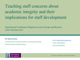 Centre for Excellence in Learning and Teaching
Teaching staff concerns about
academic integrity and their
implications for staff development
International Conference Plagiarism across Europe and Beyond
12th-13th June 2013
Dr Sharon Flynn
Assistant Director, Centre for Excellence in Learning and Teaching
National University of Ireland, Galway
Email: sharon.flynn@nuigalway.ie
Twitter: @sharonlflynn
about.me/sharonlflynn
 
