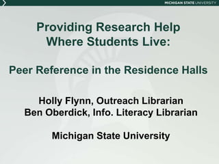 Providing Research Help 
Where Students Live: 
Peer Reference in the Residence Halls 
Holly Flynn, Outreach Librarian 
Ben Oberdick, Info. Literacy Librarian 
Michigan State University 
 