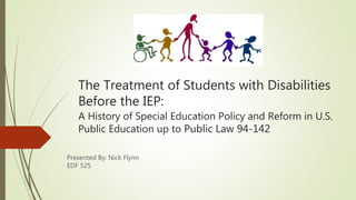 The Treatment of Students with Disabilities
Before the IEP:
A History of Special Education Policy and Reform in U.S.
Public Education up to Public Law 94-142
Presented By: Nick Flynn
EDF 525
 