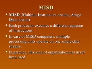 MISDMISD
 MISDMISD ((MMultiple-ultiple-IInstruction streams,nstruction streams, SSinge-inge-
DData stream)ata stream)
 Each processor executes a different sequenceEach processor executes a different sequence
of instructions.of instructions.
 In case of MISD computers, multipleIn case of MISD computers, multiple
processing units operate on one single-dataprocessing units operate on one single-data
stream .stream .
 In practice, this kind of organization has neverIn practice, this kind of organization has never
been usedbeen used
 