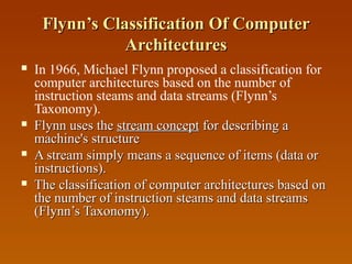 Flynn’s Classification Of ComputerFlynn’s Classification Of Computer
ArchitecturesArchitectures
 In 1966, Michael Flynn proposed a classification for
computer architectures based on the number of
instruction steams and data streams (Flynn’s
Taxonomy).
 Flynn uses theFlynn uses the stream conceptstream concept for describing afor describing a
machine's structuremachine's structure
 A stream simply means a sequence of items (data orA stream simply means a sequence of items (data or
instructions).instructions).
 The classification of computer architectures based onThe classification of computer architectures based on
the number of instruction steams and data streamsthe number of instruction steams and data streams
(Flynn’s Taxonomy).(Flynn’s Taxonomy).
 
