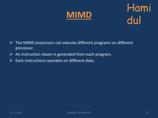 MIMD
 The MIMD processors can execute different programs on different
processor.
 An instruction steam is generated from each program.
 Each instructions operates on different data.
Hami
dul
17-11-2017 HAMIDUL ISLAM JETGI 13
 