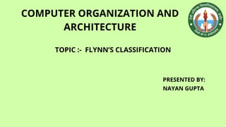 COMPUTER ORGANIZATION AND
ARCHITECTURE
PRESENTED BY:
NAYAN GUPTA
TOPIC :- FLYNN’S CLASSIFICATION
 