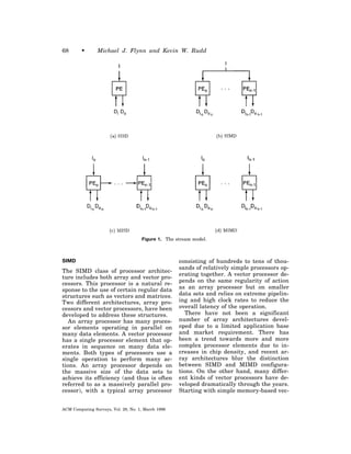 68       •      Michael J. Flynn and Kevin W. Rudd




                                     Figure 1. The stream model.



SIMD                                                consisting of hundreds to tens of thou-
                                                    sands of relatively simple processors op-
The SIMD class of processor architec-
                                                    erating together. A vector processor de-
ture includes both array and vector pro-
                                                    pends on the same regularity of action
cessors. This processor is a natural re-
sponse to the use of certain regular data           as an array processor but on smaller
structures such as vectors and matrices.            data sets and relies on extreme pipelin-
Two different architectures, array pro-             ing and high clock rates to reduce the
cessors and vector processors, have been            overall latency of the operation.
developed to address these structures.                 There have not been a significant
   An array processor has many proces-              number of array architectures devel-
sor elements operating in parallel on               oped due to a limited application base
many data elements. A vector processor              and market requirement. There has
has a single processor element that op-             been a trend towards more and more
erates in sequence on many data ele-                complex processor elements due to in-
ments. Both types of processors use a               creases in chip density, and recent ar-
single operation to perform many ac-                ray architectures blur the distinction
tions. An array processor depends on                between SIMD and MIMD configura-
the massive size of the data sets to                tions. On the other hand, many differ-
achieve its efficiency (and thus is often           ent kinds of vector processors have de-
referred to as a massively parallel pro-            veloped dramatically through the years.
cessor), with a typical array processor             Starting with simple memory-based vec-


ACM Computing Surveys, Vol. 28, No. 1, March 1996
 