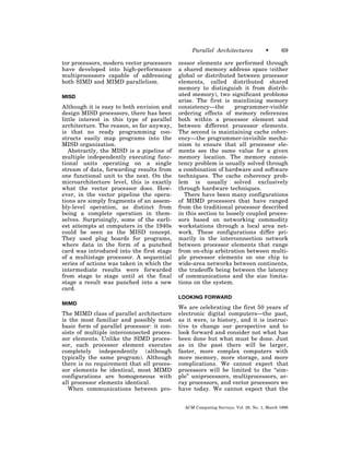 Parallel Architectures             •      69

tor processors, modern vector processors    cessor elements are performed through
have developed into high-performance        a shared memory address space (either
multiprocessors capable of addressing       global or distributed between processor
both SIMD and MIMD parallelism.             elements, called distributed shared
                                            memory to distinguish it from distrib-
MISD                                        uted memory), two significant problems
                                            arise. The first is mainlining memory
Although it is easy to both envision and    consistency—the       programmer-visible
design MISD processors, there has been      ordering effects of memory references
little interest in this type of parallel    both within a processor element and
architecture. The reason, so far anyway,    between different processor elements.
is that no ready programming con-           The second is maintaining cache coher-
structs easily map programs into the        ency—the programmer-invisible mecha-
MISD organization.                          nism to ensure that all processor ele-
   Abstractly, the MISD is a pipeline of    ments see the same value for a given
multiple independently executing func-      memory location. The memory consis-
tional units operating on a single          tency problem is usually solved through
stream of data, forwarding results from     a combination of hardware and software
one functional unit to the next. On the     techniques. The cache coherency prob-
microarchitecture level, this is exactly    lem is usually solved exclusively
what the vector processor does. How-        through hardware techniques.
ever, in the vector pipeline the opera-        There have been many configurations
tions are simply fragments of an assem-     of MIMD processors that have ranged
bly-level operation, as distinct from       from the traditional processor described
being a complete operation in them-         in this section to loosely coupled proces-
selves. Surprisingly, some of the earli-    sors based on networking commodity
est attempts at computers in the 1940s      workstations through a local area net-
could be seen as the MISD concept.          work. These configurations differ pri-
They used plug boards for programs,         marily in the interconnection network
where data in the form of a punched         between processor elements that range
card was introduced into the first stage    from on-chip arbitration between multi-
of a multistage processor. A sequential     ple processor elements on one chip to
series of actions was taken in which the    wide-area networks between continents,
intermediate results were forwarded         the tradeoffs being between the latency
from stage to stage until at the final      of communications and the size limita-
stage a result was punched into a new       tions on the system.
card.
                                            LOOKING FORWARD
MIMD
                                            We are celebrating the first 50 years of
The MIMD class of parallel architecture     electronic digital computers—the past,
is the most familiar and possibly most      as it were, is history, and it is instruc-
basic form of parallel processor: it con-   tive to change our perspective and to
sists of multiple interconnected proces-    look forward and consider not what has
sor elements. Unlike the SIMD proces-       been done but what must be done. Just
sor, each processor element executes        as in the past there will be larger,
completely independently (although          faster, more complex computers with
typically the same program). Although       more memory, more storage, and more
there is no requirement that all proces-    complications. We cannot expect that
sor elements be identical, most MIMD        processors will be limited to the “sim-
configurations are homogeneous with         ple” uniprocessors, multiprocessors, ar-
all processor elements identical.           ray processors, and vector processors we
  When communications between pro-          have today. We cannot expect that the


                                              ACM Computing Surveys, Vol. 28, No. 1, March 1996
 