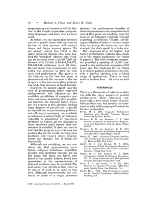 70       •      Michael J. Flynn and Kevin W. Rudd

programming environments will be lim-               element, the performance benefits of
ited to the simple imperative program-              these improvements are complementary
ming languages and tools that we have               and at this point are nowhere near the
today.                                              scale of performance available through
   As before, we can expect that memory             exploiting parallelism. Clearly, provid-
cost (on a per-bit basis) will continue its         ing parallelism of order n is much easier
decline so that systems will contain                than increasing the execution rate (for
larger and larger memory spaces. We                 example, the clock speed) by a factor of n.
are already seeing this effect in the                  The continued drive for higher- and
latest processor designs that have dou-             higher-performance systems thus leads
bled the “standard” address size, yield-            us to one simple conclusion: the future
ing an increase from 4,294,967,296 ad-              is parallel. The first electronic comput-
dresses (with 32 bits) to 18,446,744,073,           ers provided a speedup of 10,000 com-
709,551,616 addresses (with 64 bits).               pared to the mechanical computers of 50
We can expect that interconnection net-             years ago. The challenge for the future
works will continue to grow in both                 is to realize parallel processors that pro-
scale and performance. The growth in                vide a similar speedup over a broad
the Internet in the last few years is               range of applications. There is much
phenomenal and the increase in the use              work to be done here. . .let us be on with
of optics in the interconnection network            it!
has made this increase at least feasible.
   However, we cannot expect that the                               REFERENCES
ease of programming these improved
                                                    There are thousands of references deal-
configurations will advance—as the
                                                    ing with the many aspects of parallel
available parallelism of computer sys-
                                                    architectures. These references com-
tems increases, exploiting this parallel-
                                                    prise only a very small subset of acces-
ism becomes the limiting factor. There
                                                    sible publications, but provide the inter-
are two aspects of this problem: finding
                                                    ested reader with jumping-off points for
large degrees of parallelism (typically
                                                    further exploration.
an algorithmic or partitioning problem)             FLYNN, M. J. 1995. Computer Architecture:
and efficiently managing the available                  Pipelined and Parallel Processor Design.
parallelism to achieve high performance                 Jones and Bartlett, Boston.
(typically a scheduling or placement                HOCKNEY, R. W. AND JESSHOPE, C. R. 1988.
problem). Of course, all the solutions to               Parallel Computers 2: Architecture, Program-
these problems must ensure that cor-                    ming and Algorithms, 2nd ed. Adam Hilger,
                                                        Bristol.
rectness is satisfied. It does not matter
                                                    HOCKNEY, R. W. AND JESSHOPE, C. R. 1981.
how fast the program runs if it does not                Parallel Computers: Architecture, Programming
produce the correct result. Solving these               and Algorithms. Adam Hilger, Bristol.
problems will require many develop-                 HWANG, K. 1993. Advanced Computer Architec-
ments and changes, few of which are                     ture: Parallelism, Scalability, Programmabil-
foreseeable.                                            ity. McGraw-Hill, New York.
   Although not satisfying, we can cer-             IBBETT, R. N. AND TOPHAM, N. P. 1989a.
                                                        Architecture of High Performance Computers,
tainly say that programming para-                       Vol. I. Uniprocessors and Vector Processors.
digms, compiler techniques, algorithm                   Springer-Verlag, New York.
designs, and operating systems are all              IBBETT, R. N. AND TOPHAM, N. P. 1989b.
fair game, but these are likely only                    Architecture of High Performance Computers,
pieces of the puzzle. Indeed, broad new                 Vol. II. Array Processors and Multiprocessor
approaches to the representation of                     Systems. Springer-Verlag, New York.
physical problems may be required. The              KUHN, R. H. AND PADUA, D. A. EDS. 1981.
                                                        Tutorial on Parallel Processing. IEEE Com-
good news from all this is that there is                puter Society Press, Los Alamitos, CA.
no dearth of work to be done in this                WOLFE, M. J. 1996. High Performance Compil-
area. Although improvements can cer-                    ers for Parallel Computing. Addison-Wesley,
tainly be made to a single processor                    Reading, MA.



ACM Computing Surveys, Vol. 28, No. 1, March 1996
 