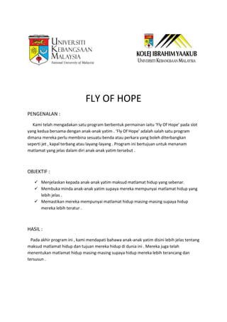 FLY OF HOPE
PENGENALAN :
Kami telah mengadakan satu program berbentuk permainan iaitu ‘Fly Of Hope’ pada slot
yang kedua bersama dengan anak-anak yatim . ‘Fly Of Hope’ adalah salah satu program
dimana mereka perlu membina sesuatu benda atau perkara yang boleh diterbangkan
seperti jet , kapal terbang atau layang-layang . Program ini bertujuan untuk menanam
matlamat yang jelas dalam diri anak-anak yatim tersebut .
OBJEKTIF :
 Menjelaskan kepada anak-anak yatim maksud matlamat hidup yang sebenar.
 Membuka minda anak-anak yatim supaya mereka mempunyai matlamat hidup yang
lebih jelas .
 Memastikan mereka mempunyai matlamat hidup masing-masing supaya hidup
mereka lebih teratur .
HASIL :
Pada akhir program ini , kami mendapati bahawa anak-anak yatim disini lebih jelas tentang
maksud matlamat hidup dan tujuan mereka hidup di dunia ini . Mereka juga telah
menentukan matlamat hidup masing-masing supaya hidup mereka lebih terancang dan
tersusun .
 