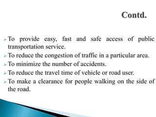  To provide easy, fast and safe access of public
transportation service.
 To reduce the congestion of traffic in a particular area.
 To minimize the number of accidents.
 To reduce the travel time of vehicle or road user.
 To make a clearance for people walking on the side of
the road.
 