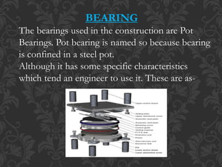 BEARING
The bearings used in the construction are Pot
Bearings. Pot bearing is named so because bearing
is confined in a steel pot.
Although it has some specific characteristics
which tend an engineer to use it. These are as-
 