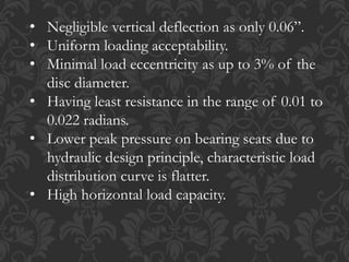 • Negligible vertical deflection as only 0.06”.
• Uniform loading acceptability.
• Minimal load eccentricity as up to 3% of the
disc diameter.
• Having least resistance in the range of 0.01 to
0.022 radians.
• Lower peak pressure on bearing seats due to
hydraulic design principle, characteristic load
distribution curve is flatter.
• High horizontal load capacity.
 