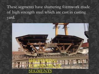 These segments have shuttering formwork made
of high strength steel which are cast in casting
yard.
SHUTTERING
FORMWORK OF
SEGMENTS
 