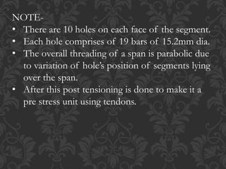 NOTE-
• There are 10 holes on each face of the segment.
• Each hole comprises of 19 bars of 15.2mm dia.
• The overall threading of a span is parabolic due
to variation of hole’s position of segments lying
over the span.
• After this post tensioning is done to make it a
pre stress unit using tendons.
 