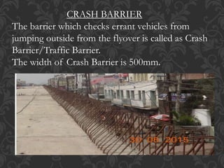 CRASH BARRIER
The barrier which checks errant vehicles from
jumping outside from the flyover is called as Crash
Barrier/Traffic Barrier.
The width of Crash Barrier is 500mm.
 