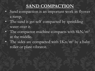 SAND COMPACTION
• Sand compaction is an important work in flyover
a ramp.
• The sand is get self compacted by sprinkling
water over it.
• The compactor machine compacts with 8kN/m2
at the middle.
• The sides are compacted with 1Kn/m2 by a baby
roller or plate vibrator.
 