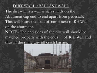 DIRT WALL /BALLAST WALL
The dirt wall is a wall which stands on the
Abutment cap end to end apart from pedestals.
This wall bears the load of ramp next to RE Wall
on the abutment.
NOTE- The end sides of the dirt wall should be
matched properly with the ends of R E Wall and
thus in the same way till crash barrier.
 