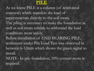 PILE
As we know PILE is a column (of reinforced
concrete) which transfers the load of
superstructure directly to the soil strata.
The piling is necessary to make the foundation as
well as soil strata reliable to withstand the load
conditions more safely.
Before installation of END BEARING PILE,
settlement under Pile Load Test was observed in
between 6-12mm which shows the green signal to
install.
NOTE- In pile foundation, 10% cement more is
required.
 