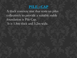 PILE –CAP
A thick concrete mat that rests on piles
collectively to provide a suitable stable
foundation is Pile Cap.
It is 1.8m thick and 5.2m wide.
 