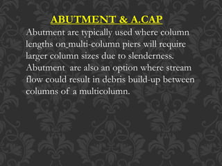 ABUTMENT & A.CAP
Abutment are typically used where column
lengths on multi-column piers will require
larger column sizes due to slenderness.
Abutment are also an option where stream
flow could result in debris build-up between
columns of a multicolumn.
 
