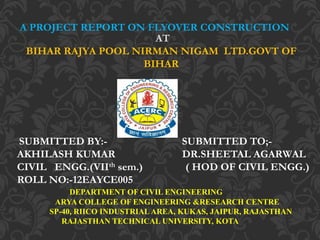 A PROJECT REPORT ON FLYOVER CONSTRUCTION
AT
BIHAR RAJYA POOL NIRMAN NIGAM LTD.GOVT OF
BIHAR
SUBMITTED BY:- SUBMITTED TO;-
AKHILASH KUMAR DR.SHEETAL AGARWAL
CIVIL ENGG.(VIIth sem.) ( HOD OF CIVIL ENGG.)
ROLL NO:-12EAYCE005
DEPARTMENT OF CIVIL ENGINEERING
ARYA COLLEGE OF ENGINEERING &RESEARCH CENTRE
SP-40, RIICO INDUSTRIAL AREA, KUKAS, JAIPUR, RAJASTHAN
RAJASTHAN TECHNICAL UNIVERSITY, KOTA
 
