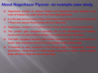 Nagerbazar junction on Jessore Road is an important junction situated in the
north of Kolkata city under South Dum Dum Municipal Area.
 It is the east terminal point of Dum Dum Road which acts as E-W link between B
T Road and Jessore Road thereby NH 34 in the north.
 Nagerbazar Junction is a T-type junction of Dum Dum Road and Jessore Road.
 This junction gets congested everyday due to the development of markets,
construction of multi storied buildings in the peripheral plots and shops.
 The traffic congestion situation gets further worsened due to the accumulation of
buses, auto rickshaws and slow moving vehicles at the junction area.
 To facilitate an easy movement of the through traffic at Nagerbazar, Transport
Department, Government of West Bengal, proposed a Flyover along Jessore
Road with Entry ramp from Dum Dum Road.
 
