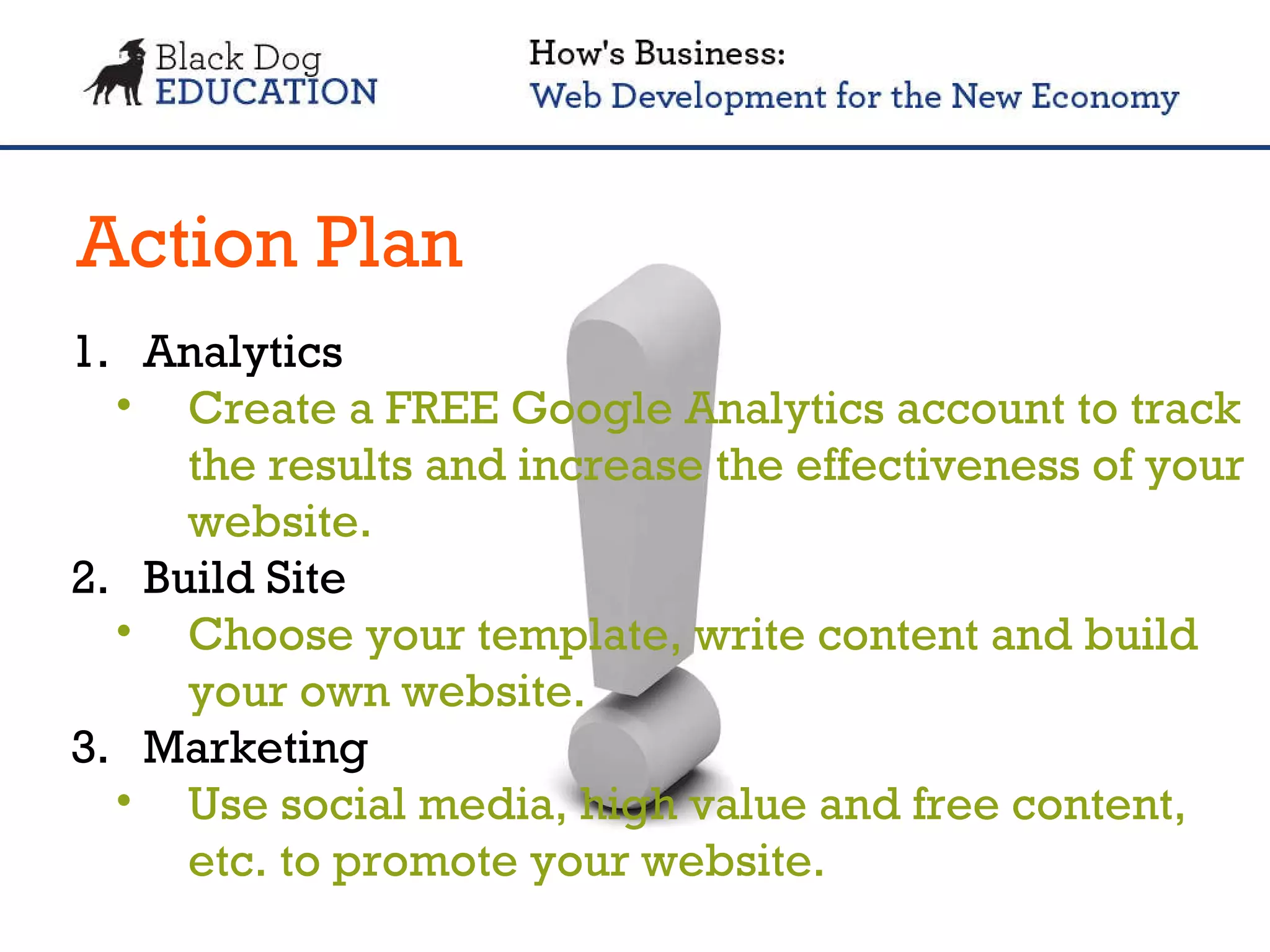 Action Plan Analytics Create a FREE Google Analytics account to track the results and increase the effectiveness of your website. Build Site  Choose your template, write content and build your own website. Marketing Use social media, high value and free content, etc. to promote your website. 