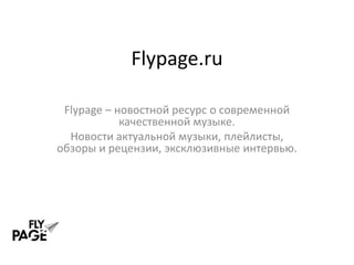 Flypage.ru

 Flypage – новостной ресурс о современной
            качественной музыке.
  Новости актуальной музыки, плейлисты,
обзоры и рецензии, эксклюзивные интервью.
 