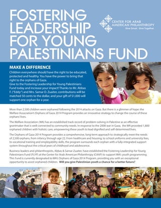 FOSTERING 
LEADERSHIP 
FOR YOUNG 
PALESTINIANS FUND 
Children everywhere should have the right to be educated, protected and healthy. You have the power to bring that right to the orphans of Gaza. 
Give to the Fostering Leadership for Young Palestinians Fund today and increase your impact! Thanks to Mr. Abbas F. (“Eddy”) and Mrs. Samar D. Zuaiter, contributions will be matched 50 cents to the dollar, and your gift of $1,000 will support one orphan for a year. 
MAKE A DIFFERENCE 
More than 2,500 children were orphaned following the 2014 attacks on Gaza. But there is a glimmer of hope: the Welfare Association’s Orphans of Gaza 2014 Program provides an innovative strategy to change the course of these orphans’ lives. 
The Welfare Association (WA) has an established track record of problem-solving in Palestine as an effective grantmaker that is well-connected to community needs. In response to the 2008 war in Gaza, the WA provided 1,800 orphaned children with holistic care, empowering these youth to lead dignified and self-determined lives. 
The Orphans of Gaza 2014 Program provides a comprehensive, long-term approach to strategically meet the needs of 2,500 orphans, from infancy through age 22. From healthcare and housing, to school uniforms and university fees, to vocational training and employability skills, the program surrounds each orphan with a fully-integrated support system throughout the critical years of childhood and adolescence. 
Business leaders and philanthropists, Abbas & Samar Zuaiter, have established the Fostering Leadership for Young Palestinians Fund (FLYP) at the Center for Arab American Philanthropy (CAAP) to support WA’s youth programming. This Fund is currently designated to WA’s Orphans of Gaza 2014 Program, providing you with an exceptional opportunity to assist orphaned children. Will you give Palestinian youth a chance for a better future?  