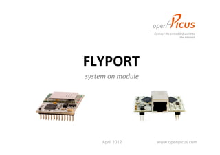 Connect	
  the	
  embedded	
  world	
  to	
  	
  
                                                                                                                                             	
  	
  	
  	
  	
  	
  	
  	
  	
  	
  	
  	
  	
  	
  	
  	
  	
  	
  	
  	
  	
  	
  	
  	
  	
  	
  	
  	
  	
  	
  	
  	
  	
  	
  	
  	
  the	
  Internet	
  




	
  	
  	
  	
  	
  	
  	
  	
  	
  	
  	
  	
  	
  	
  	
  	
  	
  	
  FLYPORT	
  	
  	
  
                                     system	
  on	
  module	
  




                                                    April	
  2012	
  	
  	
  	
  	
  	
  	
  	
  	
  	
  	
  	
  	
  	
  	
  	
  	
  	
  	
  	
  	
  	
  	
  	
  	
  	
  	
  	
  	
  	
  	
  	
  	
  www.openpicus.com	
  
 