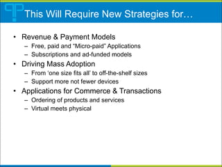 This Will Require New Strategies for… Revenue & Payment Models Free, paid and “Micro-paid” Applications Subscriptions and ad-funded models Driving Mass Adoption From ‘one size fits all’ to off-the-shelf sizes Support more not fewer devices Applications for Commerce & Transactions Ordering of products and services Virtual meets physical  