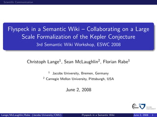 Scientiﬁc Communication




    Flyspeck in a Semantic Wiki – Collaborating on a Large
         Scale Formalization of the Kepler Conjecture
                           3rd Semantic Wiki Workshop, ESWC 2008


                   Christoph Lange1 , Sean McLaughlin2 , Florian Rabe1

                                    1   Jacobs University, Bremen, Germany
                               2   Carnegie Mellon University, Pittsburgh, USA


                                                June 2, 2008




Lange/McLaughlin/Rabe (Jacobs University/CMU)            Flyspeck in a Semantic Wiki   June 2, 2008   1
 