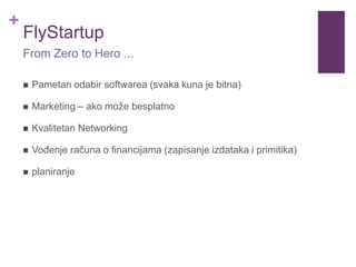 +
FlyStartup
 Pametan odabir softwarea (svaka kuna je bitna)
 Marketing – ako može besplatno
 Kvalitetan Networking
 Vođenje računa o financijama (zapisanje izdataka i primitika)
 planiranje
From Zero to Hero ...
 