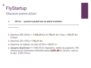 +
FlyStartup
 ,00 kn – porezni paušal koji se plaća kvartalno
------------------------------------------------------
--------
 doprinos MO (20%) = 1.008,28 kn (ili 756,21 kn I.stup + 252,07 kn
II.stup)
 doprinos ZO (15%) = 756,21 kn
 doprinos za ozljedu na radu (0,5%) = 25,21 kn
 ukupno doprinosi = 1.789,70 kn mjesečno, dakle da pojasnim, RH
računa da je minimalna obrtnička plaća 5.041,40 kn (bruto), neto je
to oko 3.251,70 kn,
Obaveze prema državi
 
