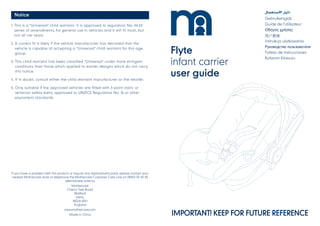 IMPORTANT! KEEP FOR FUTURE REFERENCE
Flyte
infant carrier
user guide
Gebruikersgids
Guide de l’utilisateur
Οδηγός χρήσης
⽤户指南
Instrukcja użytkowania
Руководство пользователя
Folleto de instrucciones
Kullanım Kılavuzu
If you have a problem with this product or require any replacement parts, please contact your
nearest Mothercare store or telephone the Mothercare Customer Care Line on 08453 30 40 30
alternatively write to:
Mothercare
Cherry Tree Road
Watford
Herts.
WD24 6SH
England
www.mothercare.com
Made in China
Notice
1. This is a "Universal" child restraint. It is approved to regulation No. 44.03
series of amendments, for general use in vehicles and it will fit most, but
not all car seats.
2. A correct fit is likely if the vehicle manufacturer has declared that the
vehicle is capable of accepting a "Universal" child restraint for this age
group.
3. This child restraint has been classified "Universal" under more stringent
conditions than those which applied to earlier designs which do not carry
this notice.
4. If in doubt, consult either the child restraint manufacturer or the retailer.
5. Only suitable if the approved vehicles are fitted with 3 point static or
retractor safety belts, approved to UN/ECE Regulation No. 16 or other
equivalent standards.
 
