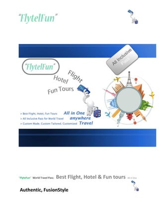 “FlyteFun” World Travel Pass:   Best Flight, Hotel & Fun tours   All in One




Authentic, FusionStyle
 