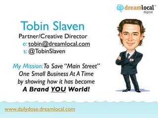Tobin Slaven
     Partner/Creative Director
      e: tobin@dreamlocal.com
      s: @TobinSlaven

   My Mission:To Save “Main Street”
    One Small Business At A Time
    by showing how it has become
      A Brand YOU World!

www.dailydose.dreamlocal.com
 