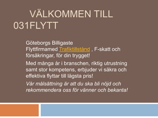VÄLKOMMEN TILL
031FLYTT
Göteborgs Billigaste
Flyttfirmamed Trafiktillstånd , F-skatt och
försäkringar, för din trygget!
Med många år i branschen, riktig utrustning
samt stor kompetens, erbjuder vi säkra och
effektiva flyttar till lägsta pris!
Vår målsättning är att du ska bli nöjd och
rekommendera oss för vänner och bekanta!
 