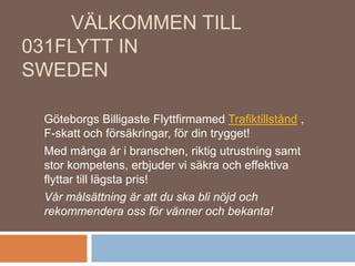 VÄLKOMMEN TILL
031FLYTT IN
SWEDEN
Göteborgs Billigaste Flyttfirmamed Trafiktillstånd ,
F-skatt och försäkringar, för din trygget!
Med många år i branschen, riktig utrustning samt
stor kompetens, erbjuder vi säkra och effektiva
flyttar till lägsta pris!
Vår målsättning är att du ska bli nöjd och
rekommendera oss för vänner och bekanta!
 