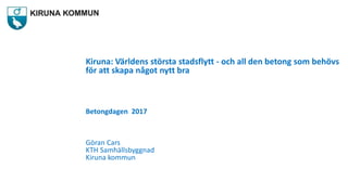 Kiruna: Världens största stadsflytt - och all den betong som behövs
för att skapa något nytt bra
Betongdagen 2017
Göran Cars
KTH Samhällsbyggnad
Kiruna kommun
 