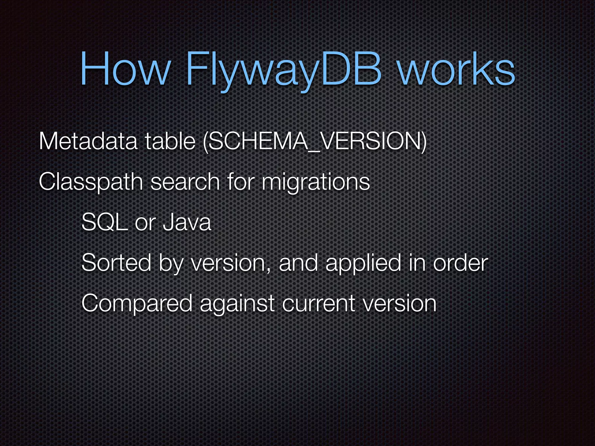How FlywayDB works
Metadata table (SCHEMA_VERSION)
Classpath search for migrations
SQL or Java
Compared against current version
Sorted by version, and applied in order
 