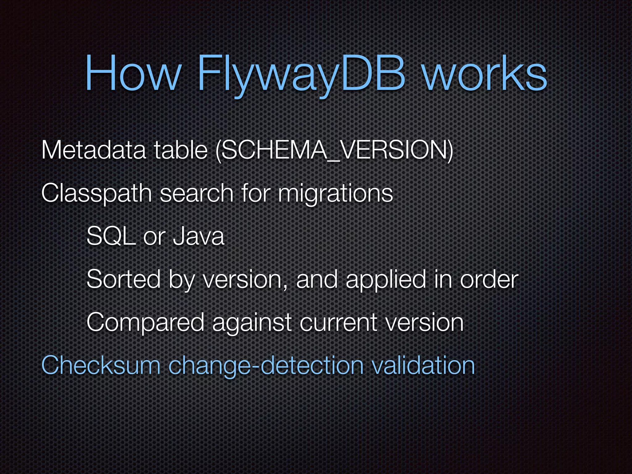 How FlywayDB works
Metadata table (SCHEMA_VERSION)
Classpath search for migrations
SQL or Java
Compared against current version
Sorted by version, and applied in order
Checksum change-detection validation
 