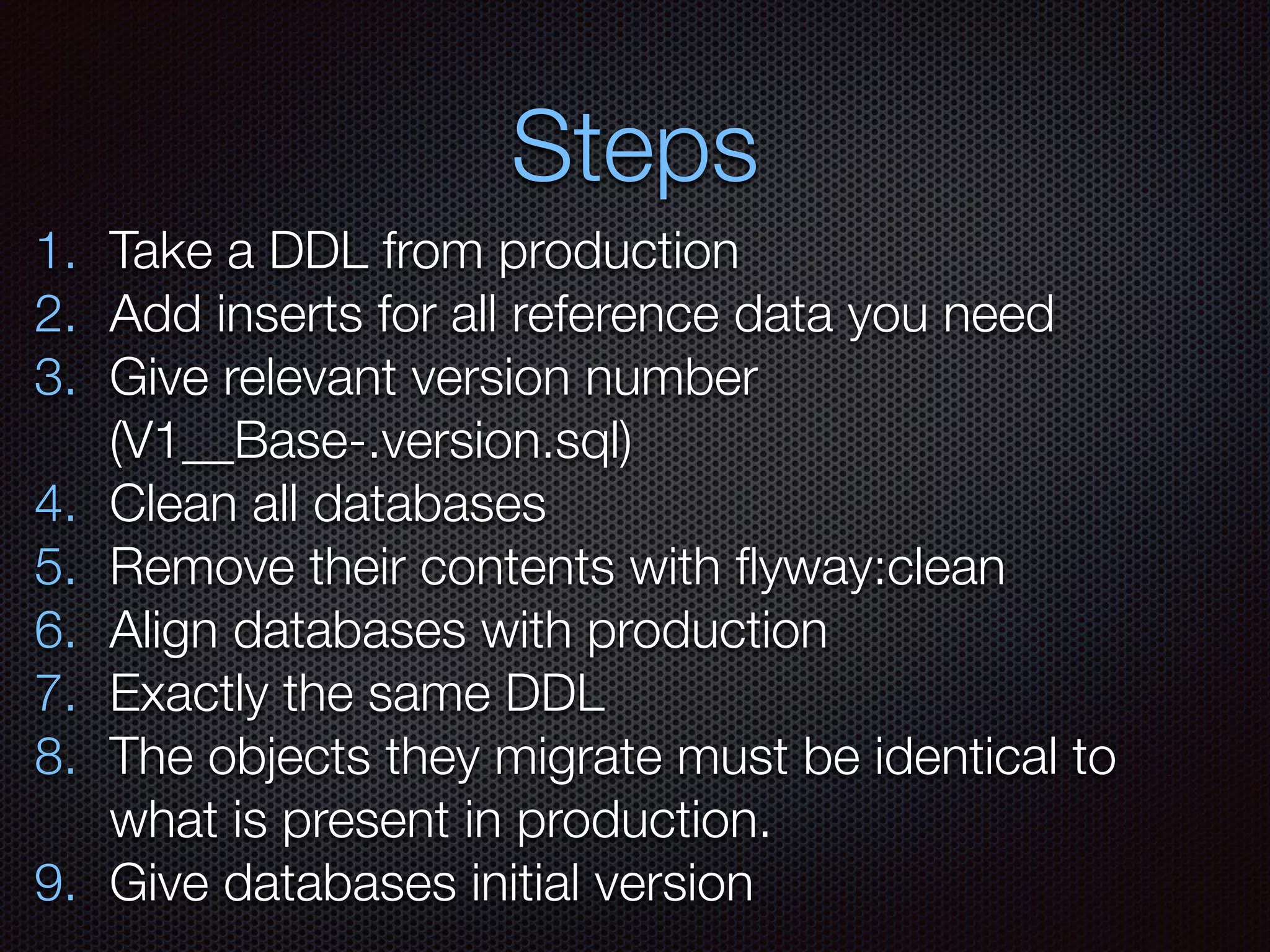 Steps
1. Take a DDL from production
2. Add inserts for all reference data you need
3. Give relevant version number
(V1__Base-.version.sql)
4. Clean all databases
5. Remove their contents with ﬂyway:clean
6. Align databases with production
7. Exactly the same DDL
8. The objects they migrate must be identical to
what is present in production.
9. Give databases initial version
 