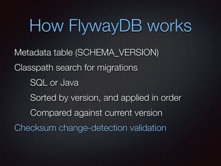 How FlywayDB works
Metadata table (SCHEMA_VERSION)
Classpath search for migrations
SQL or Java
Compared against current version
Sorted by version, and applied in order
Checksum change-detection validation
 