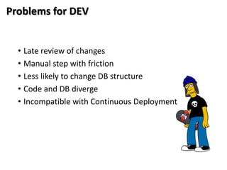 Problems for DEV


  • Late review of changes
  • Manual step with friction
  • Less likely to change DB structure
  • Code and DB diverge
  • Incompatible with Continuous Deployment
 