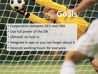 Goals
                                Goals
• Cooperation between DEV and DBA
• Use full power of the DB
• (Almost) no lock-in
• Integrate in app so you can forget about it
• Descent working hours for everyone
 